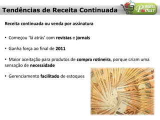 Tendências de Receita Continuada
Receita continuada ou venda por assinatura
• Começou ‘lá atrás’ com revistas e jornais
• Ganha força ao final de 2011
• Maior aceitação para produtos de compra rotineira, porque criam uma
sensação de necessidade
• Gerenciamento facilitado de estoques
 