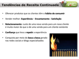 • Oferecer produtos que os clientes têm o hábito de consumir
• Vender melhor: Experiência – Encantamento - Satisfação
• Relacionamento: custo de uma nova venda para um novo cliente
é muito maior do que o de uma venda para um cliente existente
• Confiança que leva a repetir a experiência
• Conquista por meio do boca a boca gerado
nas redes sociais e blogs especializados
Tendências de Receita Continuada
 