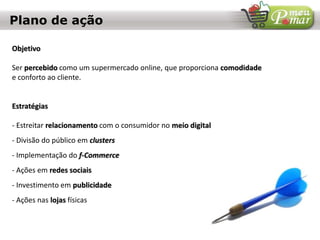 Plano de ação
Objetivo
Ser percebido como um supermercado online, que proporciona comodidade
e conforto ao cliente.
Estratégias
- Estreitar relacionamento com o consumidor no meio digital
- Divisão do público em clusters
- Implementação do f-Commerce
- Ações em redes sociais
- Investimento em publicidade
- Ações nas lojas físicas
 