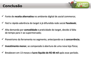  Fonte de receita alternativa no ambiente digital de social commerce;
 Fácil e rápida aderência do target à já difundida rede social Facebook;
 Alta demanda por comodidade e praticidade do target, devido à falta
de tempo para ir ao supermercado;
 Pioneirismo da ferramenta no segmento, antecipando-se à concorrência;
 Investimento menor, se comparado à abertura de uma nova loja física;
 Breakeven em 13 meses e lucro líquido de R$ 48 mil após esse período.
Conclusão
 