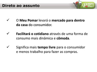 Direto ao assunto
 O Meu Pomar levará o mercado para dentro
da casa do consumidor.
 Facilitará o cotidiano através de uma forma de
consumo mais dinâmica e cômoda.
 Significa mais tempo livre para o consumidor
e menos trabalho para fazer as compras.
 