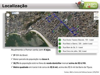  3º IDH do Brasil.
 Maior parcela da população na classe A.
 30,7% da população está na faixa de renda domiciliar mensal acima de R$ 6.745.
 Metro quadrado em Icaraí é de cerca de R$ 8 mil, acima dos R$ 6 mil da Barra da Tijuca.
Fontes: IBGE e Centro de Políticas Sociais |CPS/FGV
Localização
Atualmente o Pomar conta com 4 lojas.
 