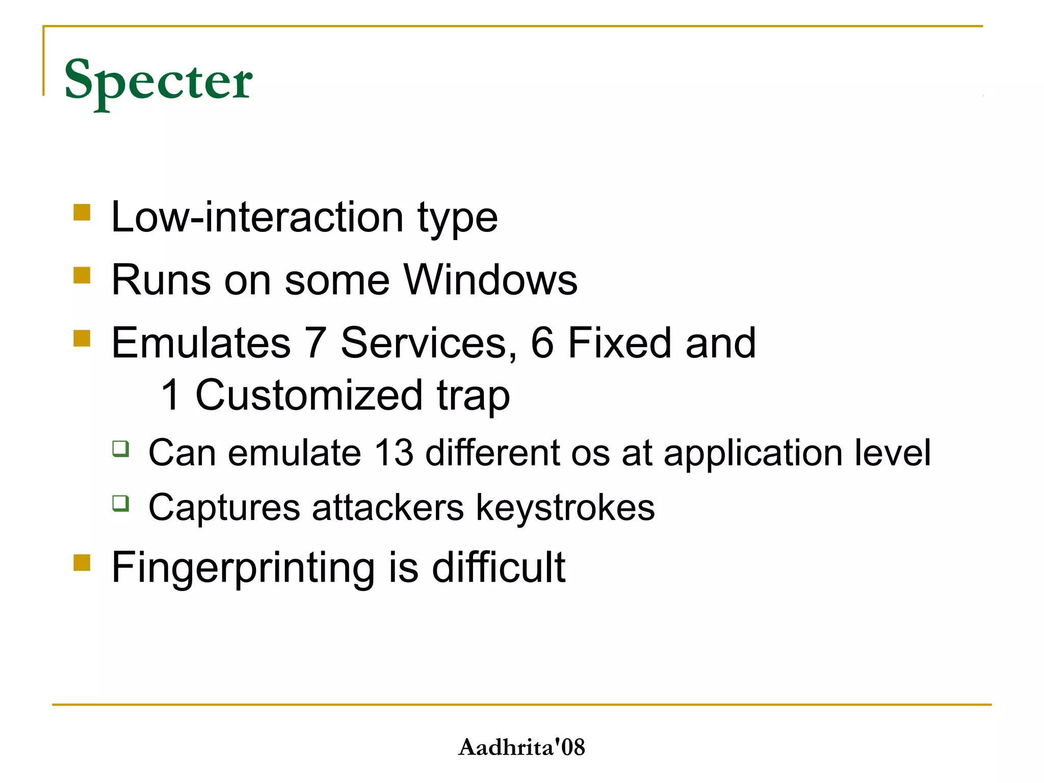 Specter
 Low-interaction type
 Runs on some Windows
 Emulates 7 Services, 6 Fixed and
1 Customized trap
 Can emulate 13 different os at application level
 Captures attackers keystrokes
 Fingerprinting is difficult
Aadhrita'08
 