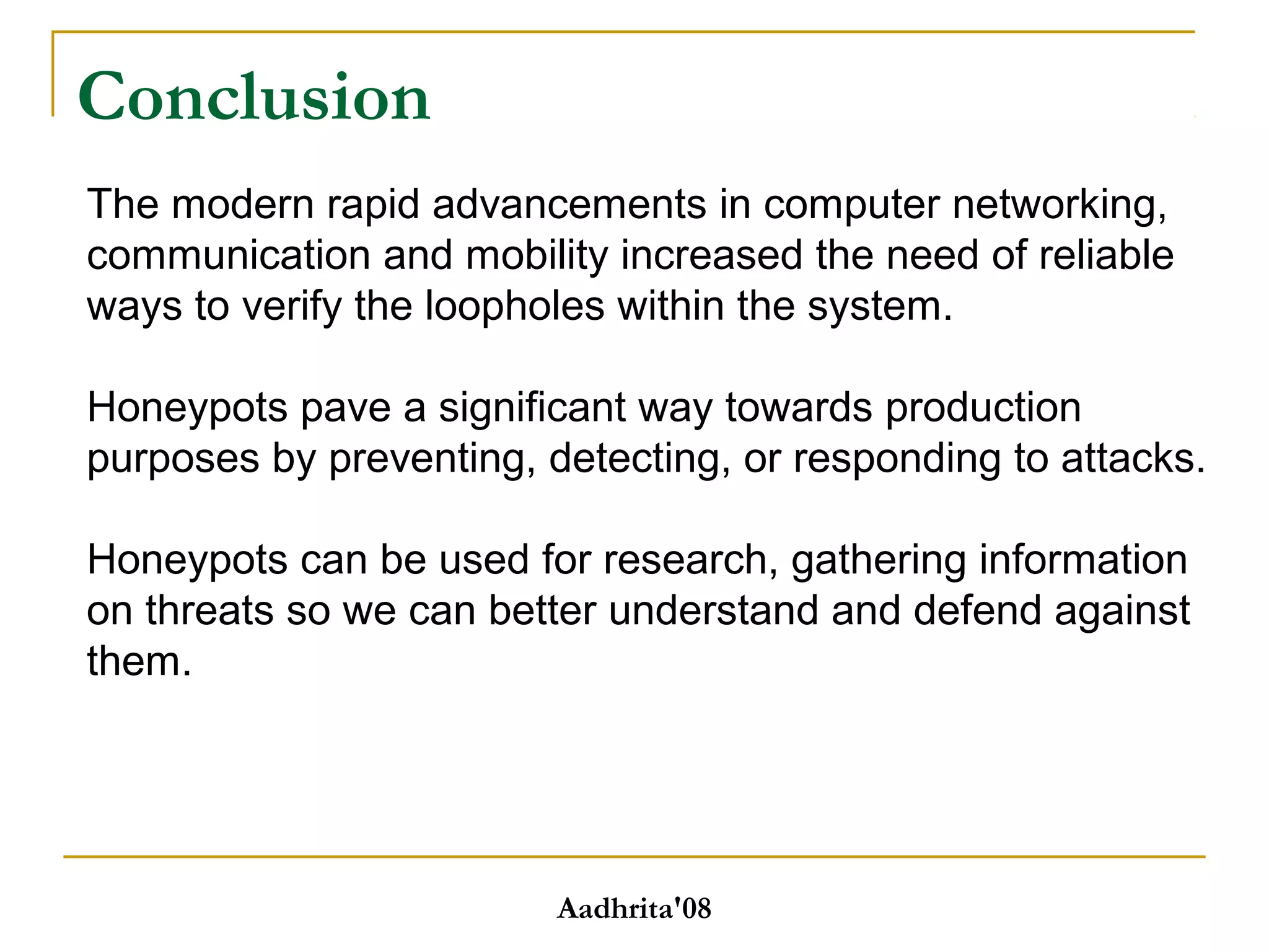 Conclusion
Aadhrita'08
The modern rapid advancements in computer networking,
communication and mobility increased the need of reliable
ways to verify the loopholes within the system.
Honeypots pave a significant way towards production
purposes by preventing, detecting, or responding to attacks.
Honeypots can be used for research, gathering information
on threats so we can better understand and defend against
them.
 