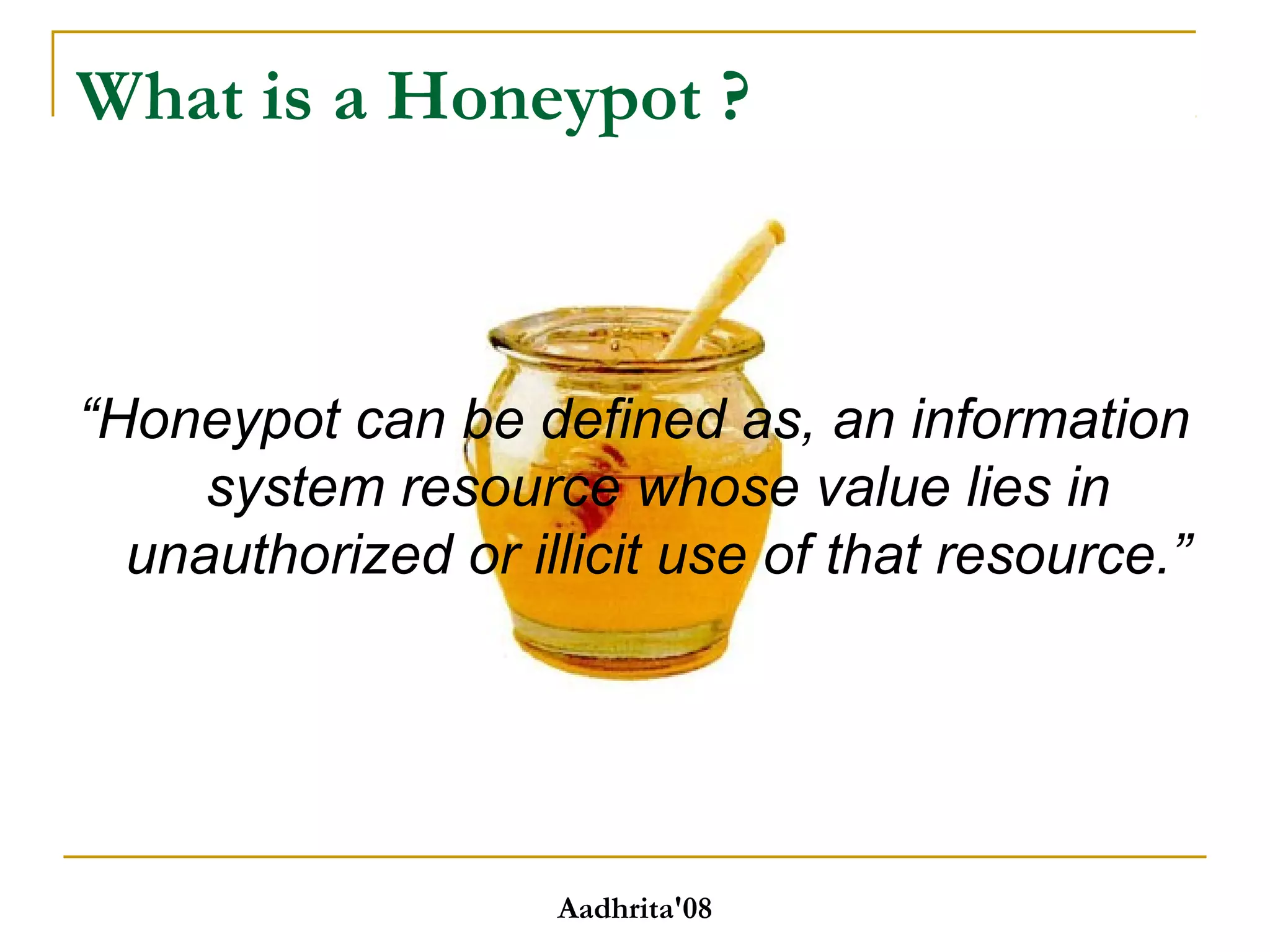 What is a Honeypot ?
“Honeypot can be defined as, an information
system resource whose value lies in
unauthorized or illicit use of that resource.”
Aadhrita'08
 