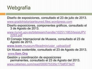 Webgrafía
Diseño de exposiciones, consultado el 23 de julio de 2013.
www.gradohistoriaarteuned.files.wordpress.com
Diseño exposiciones, componentes gráficos, consultado el
3 de Agosto de 2013.
www.riunet.upv.es/bitstream/handle/10251/1853/tesisUPV
2293.pdf
El Consejo Internacional de Museos, consultado el 23 de
Agosto de 2013.
www.icom.museum/fileadmin/user_upload/pdf
Un Museo sostenible, consultado el 23 de Agosto de 2013.
www.Ilam.Org
Gestión y coordinación de exposiciones
permanentes, consultado el 23 de Agosto del 2013.
www.calameo.com/read/000075335c170df373e7f
 