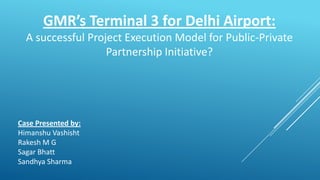 GMR’s Terminal 3 for Delhi Airport:
A successful Project Execution Model for Public-Private
Partnership Initiative?
Case Presented by:
Himanshu Vashisht
Rakesh M G
Sagar Bhatt
Sandhya Sharma
 