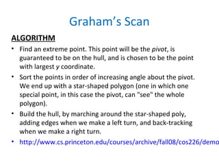 Graham’s Scan
ALGORITHM
• Find an extreme point. This point will be the pivot, is
guaranteed to be on the hull, and is chosen to be the point
with largest y coordinate.
• Sort the points in order of increasing angle about the pivot.
We end up with a star-shaped polygon (one in which one
special point, in this case the pivot, can "see" the whole
polygon).
• Build the hull, by marching around the star-shaped poly,
adding edges when we make a left turn, and back-tracking
when we make a right turn.
• http://www.cs.princeton.edu/courses/archive/fall08/cos226/demo
 