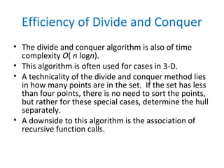 Efficiency of Divide and Conquer
• The divide and conquer algorithm is also of time
complexity O( n logn).
• This algorithm is often used for cases in 3-D.
• A technicality of the divide and conquer method lies
in how many points are in the set. If the set has less
than four points, there is no need to sort the points,
but rather for these special cases, determine the hull
separately.
• A downside to this algorithm is the association of
recursive function calls.
 