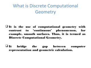 What is Discrete Computational
Geometry
 It is the use of computational geometry with
contrast to ‘continuous’ phenomenon, for
example, smooth surfaces. Thus, it is termed as
Discrete Computational Geometry.
 It bridge the gap between computer
representation and geometric calculation.
 