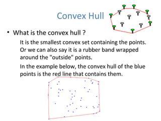 Convex Hull
• What is the convex hull ?
It is the smallest convex set containing the points.
Or we can also say it is a rubber band wrapped
around the "outside" points.
In the example below, the convex hull of the blue
points is the red line that contains them.
 