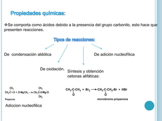 Propiedades químicas:
Se comporta como ácidos debido a la presencia del grupo carbonilo, esto hace que
presenten reacciones.
Tipos de reacciones:
De condensación aldólica De adición nucleofílica
De oxidación.
Síntesis y obtención
cetonas alifáticas:
Adiccion nucleofilica
 