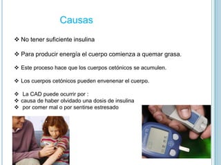 Causas
 No tener suficiente insulina
 Para producir energía el cuerpo comienza a quemar grasa.
 Este proceso hace que los cuerpos cetónicos se acumulen.
 Los cuerpos cetónicos pueden envenenar el cuerpo.
 La CAD puede ocurrir por :
 causa de haber olvidado una dosis de insulina
 por comer mal o por sentirse estresado
 