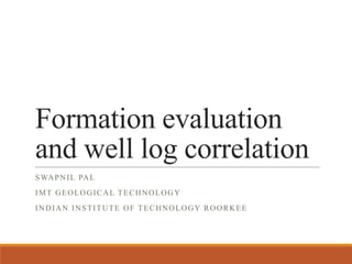 Formation evaluation
and well log correlation
SWAPNIL PAL
IMT GEOLOGICAL TECHNOLOGY
INDIAN INSTITUTE OF TECHNOLOGY ROORKEE
 