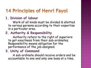 1. Division of labour
Work of all kinds must be divided & allotted
to various persons according to their expertise
in a particular area.
2. Authority & Responsibility
Authority refers to the right of superiors
to get exactness from their sub-ordinates.
Responsibility means obligation for the
performance of the job assigned.
3. Unity of Command
A sub-ordinate should receive orders and be
accountable to one and only one boss at a time.
 