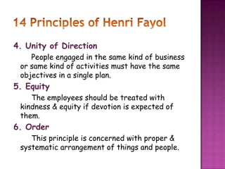 4. Unity of Direction
People engaged in the same kind of business
or same kind of activities must have the same
objectives in a single plan.
5. Equity
The employees should be treated with
kindness & equity if devotion is expected of
them.
6. Order
This principle is concerned with proper &
systematic arrangement of things and people.
 