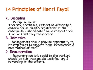 7. Discipline
Discipline means
sincerity, obedience, respect of authority &
observance of rules & regulations of the
enterprise. Subordinate should respect their
superiors and obey their order.
8. Initiative
Management should provide opportunity to
its employees to suggest ideas, experiences &
new method of work.
9. Remuneration
Remuneration to be paid to the workers
should be fair, reasonable, satisfactory &
rewarding to the efforts.
 