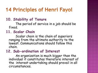 10. Stability of Tenure
The period of service in a job should be
fixed.
11. Scalar Chain
Scalar chain is the chain of superiors
ranging from the ultimate authority to the
lowest. Communications should follow this
chain.
12. Sub-ordination of Interest
An organization is much bigger than the
individual it constitutes therefore interest of
the interest undertaking should prevail in all
circumstances.
 
