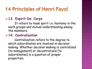  13. Espirit De’ Corps
It refers to team spirit i.e. harmony in the
work groups and mutual understanding among
the members.
 14. Centralization
Centralization refers to the degree to
which subordinates are involved in decision
making. Whether decision making is centralized
(to management) or decentralized (to
subordinates) is a question of proper
proportion.
 