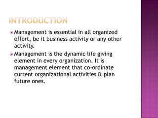  Management is essential in all organized
effort, be it business activity or any other
activity.
 Management is the dynamic life giving
element in every organization. It is
management element that co-ordinate
current organizational activities & plan
future ones.
 