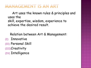 Art uses the known rules & principles and
uses the
skill, expertise, wisdom, experience to
achieve the desired result.
Relation between Art & Management:
(I) Innovative
(II) Personal Skill
(III)Creativity
(IV) Intelligence
 