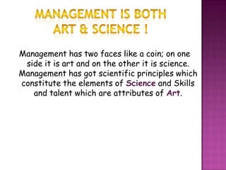 Management has two faces like a coin; on one
side it is art and on the other it is science.
Management has got scientific principles which
constitute the elements of Science and Skills
and talent which are attributes of Art.
 