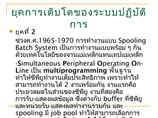 ยุคการเติบโตของระบบปฏิบัติ
การ
 ยุคที่ 2
ช่วงค.ศ.1965-1970 การทำางานแบบ Spooling
Batch System เป็นการทำางานแบบพร้อม ๆ กัน
ด้วยเทคโนโลยีของจานแม่เหล็กแทนเทปแม่เหล็ก
-Simultaneous Peripheral Operating On-
Line เป็น multiprogramming พื้นฐาน
ทำาให้ซีพียูทำางานเต็มประสิทธิภาพ เพราะทำาให้
สามารถทำางานได้ 2 งานพร้อมกัน งานแรกคือ
ประมวลผลในส่วนของซีพียู งานที่สองคือ
การรับ-แสดงผลข้อมูล ซึ่งต่างกับ buffer ที่ซีพียู
และหน่วยรับ-แสดงผลทำางานร่วมกัน และ
spooling มี job pool ทำาให้สามารถเลือกการ
 