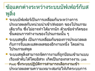 ข้อแตกต่างระหว่างระบบบัฟเฟอร์กับส
พูลิ่ง
 ระบบบัฟเฟอร์เป็นการเหลื่อมกันระหว่างการ
ประมวลผลกับหน่วยนำาเข้า/ส่งออก ของโปรแกรม
เดียวกัน ซึ่งไม่อาจทำาได้มากนัก ด้วยข้อจำากัดของ
ขั้นตอนการทำางานของโปรแกรมนั้น ๆ
 ระบบสพูลิ่ง เป็นการเหลื่อมกันของการประมวลผล
กับการรับและแสดงผลของอีกงานหนึ่ง โดยผ่าน
โปรแกรมสพูล
 ระบบสพูลิ่งสามารถจัดการงานที่ถูกป้อนเข้ามาแบบ
เรียงลำาดับได้โดยอิสระ เกิดเป็นกองกลางงาน (Job
Pool) ซึ่งระบบปฏิบัติการสามารถเลือกงานเข้า
ประมวลผลตามความเหมาะสมก่อให้เกิดระบบการ
 