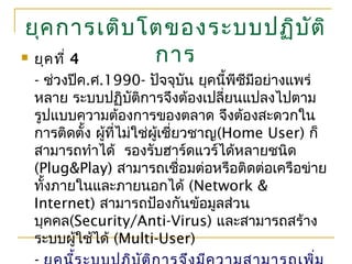 ยุคการเติบโตของระบบปฏิบัติ
การ ยุคที่ 4
- ช่วงปีค.ศ.1990- ปัจจุบัน ยุคนี้พีซีมีอย่างแพร่
หลาย ระบบปฏิบัติการจึงต้องเปลี่ยนแปลงไปตาม
รูปแบบความต้องการของตลาด จึงต้องสะดวกใน
การติดตั้ง ผู้ที่ไม่ใช่ผู้เชี่ยวชาญ(Home User) ก็
สามารถทำาได้ รองรับฮาร์ดแวร์ได้หลายชนิด
(Plug&Play) สามารถเชื่อมต่อหรือติดต่อเครือข่าย
ทั้งภายในและภายนอกได้ (Network &
Internet) สามารถป้องกันข้อมูลส่วน
บุคคล(Security/Anti-Virus) และสามารถสร้าง
ระบบผู้ใช้ได้ (Multi-User)
 
