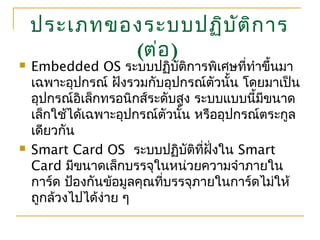 ประเภทของระบบปฏิบัติการ
(ต่อ)
 Embedded OS ระบบปฏิบัติการพิเศษที่ทำาขึ้นมา
เฉพาะอุปกรณ์ ฝังรวมกับอุปกรณ์ตัวนั้น โดยมาเป็น
อุปกรณ์อิเล็กทรอนิกส์ระดับสูง ระบบแบบนี้มีขนาด
เล็กใช้ได้เฉพาะอุปกรณ์ตัวนั้น หรืออุปกรณ์ตระกูล
เดียวกัน
 Smart Card OS ระบบปฏิบัติที่ฝั่งใน Smart
Card มีขนาดเล็กบรรจุในหน่วยความจำาภายใน
การ์ด ป้องกันข้อมูลคุณที่บรรจุภายในการ์ดไม่ให้
ถูกล้วงไปได้ง่าย ๆ
 