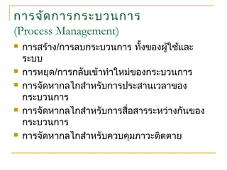 การจัดการกระบวนการ
(Process Management)
 การสร้าง/การลบกระบวนการ ทั้งของผู้ใช้และ
ระบบ
 การหยุด/การกลับเข้าทำาใหม่ของกระบวนการ
 การจัดหากลไกสำาหรับการประสานเวลาของ
กระบวนการ
 การจัดหากลไกสำาหรับการสื่อสารระหว่างกันของ
กระบวนการ
 การจัดหากลไกสำาหรับควบคุมภาวะติดตาย
 