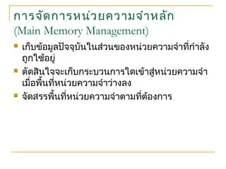 การจัดการหน่วยความจำาหลัก
(Main Memory Management)
 เก็บข้อมูลปัจจุบันในส่วนของหน่วยความจำาที่กำาลัง
ถูกใช้อยู่
 ตัดสินใจจะเก็บกระบวนการใดเข้าสู่หน่วยความจำา
เมื่อพื้นที่หน่วยความจำาว่างลง
 จัดสรรพื้นที่หน่วยความจำาตามที่ต้องการ
 