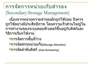 การจัดการหน่วยเก็บสำารอง
(Secondary-Storage Management)
เนื่องจากหน่วยความจำารองมักถูกใช้บ่อย จึงควร
ถูกใช้อย่างมีประสิทธิภาพ โดยความเร็วส่วนใหญ่ใน
การทำางานของระบบคอมพิวเตอร์ขึ้นอยู่กับดิสก์และ
วิธีการเรียกใช้งาน
การจัดการพื้นที่ว่าง
การจัดสรรหน่วยเก็บ(Storage Allocation)
การจัดลำาดับดิสก์ (Disk Scheduling)
 