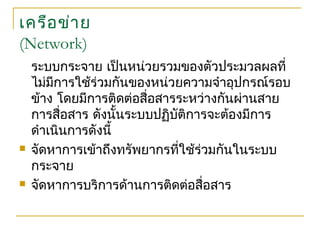เครือข่าย
(Network)
ระบบกระจาย เป็นหน่วยรวมของตัวประมวลผลที่
ไม่มีการใช้ร่วมกันของหน่วยความจำาอุปกรณ์รอบ
ข้าง โดยมีการติดต่อสื่อสารระหว่างกันผ่านสาย
การสื่อสาร ดังนั้นระบบปฏิบัติการจะต้องมีการ
ดำาเนินการดังนี้
 จัดหาการเข้าถึงทรัพยากรที่ใช้ร่วมกันในระบบ
กระจาย
 จัดหาการบริการด้านการติดต่อสื่อสาร
 