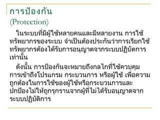 การป้องกัน
(Protection)
ในระบบที่มีผู้ใช้หลายคนและมีหลายงาน การใช้
ทรัพยากรของระบบ จำาเป็นต้องประกันว่าการเรียกใช้
ทรัพยากรต้องได้รับการอนุญาตจากระบบปฏิบัตการ
เท่านั้น
ดังนั้น การป้องกันจะหมายถึงกลไกที่ใช้ควบคุม
การเข้าถึงโปรแกรม กระบวนการ หรือผู้ใช้ เพื่อความ
ถูกต้องในการใช้ของผู้ใช้หรือกระบวนการและ
ปกป้องไม่ให้ถูกรุกรานจากผู้ที่ไม่ได้รับอนุญาตจาก
ระบบปฏิบัติการ
 