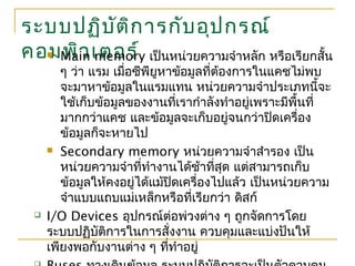 ระบบปฏิบัติการกับอุปกรณ์
คอมพิวเตอร์ Main memory เป็นหน่วยความจำาหลัก หรือเรียกสั้น
ๆ ว่า แรม เมื่อซีพียูหาข้อมูลที่ต้องการในแคชไม่พบ
จะมาหาข้อมูลในแรมแทน หน่วยความจำาประเภทนี้จะ
ใช้เก็บข้อมูลของงานที่เรากำาลังทำาอยู่เพราะมีพื้นที่
มากกว่าแคช และข้อมูลจะเก็บอยู่จนกว่าปิดเครื่อง
ข้อมูลก็จะหายไป
 Secondary memory หน่วยความจำาสำารอง เป็น
หน่วยความจำาที่ทำางานได้ช้าที่สุด แต่สามารถเก็บ
ข้อมูลให้คงอยู่ได้แม้ปิดเครื่องไปแล้ว เป็นหน่วยความ
จำาแบบแถบแม่เหล็กหรือที่เรียกว่า ดิสก์
 I/O Devices อุปกรณ์ต่อพ่วงต่าง ๆ ถูกจัดการโดย
ระบบปฏิบัติการในการสั่งงาน ควบคุมและแบ่งปันให้
เพียงพอกับงานต่าง ๆ ที่ทำาอยู่
 