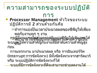 ความสามารถของระบบปฏิบัติ
การ
 Processor Management หัวใจของระบบ
ปฏิบัติการมี 2 ส่วนด้วยกันคือ
 ทำาการแบ่งปันเวลาประมวลผลของซีพียูให้เพียง
พอกับงานทุก ๆ งาน
 พยายามใช้ซีพียูประมวลผลงานตามความเป็น
จริง
กรณีมีงานมากไม่สามารถสลับแบ่งซีพียูให้เพียงพอได้
ระบบจะให้ความสำาคัญกับงานที่มีลำาดับความสำาคัญสูง
ก่อน
การแทรกงาน มาประมวลผล หรือ การอินเทอร์รัพ
(Interrupt:การขัดจังหวะ) มีทั้งขัดจังหวะจากฮาร์ดแวร์
หรือ ระบบปฏิบัติการขัดจังหวะก็ได้
ระบบที่มีการขัดจังหวะที่ดีจะสามารถช่วยลดงานได้
 