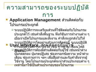 ความสามารถของระบบปฏิบัติ
การ
 Application Management ส่วนติดต่อกับ
โปรแกรมประยุกต์
 ระบบปฏิบัติการจะเตรียมส่วนที่ใช้ติดต่อกับโปรแกรม
ประยุกต์ไว้ เช่นคำาสั่งพื้นฐาน ฟังก์ชันการทำางานต่าง ๆ
เมื่อเราเปิดโปรแกรมและสั่งงาน คำาสั่งจะถูกส่งไปให้
ระบบปฏิบัติการโดยผ่านส่วนการติดต่อนี้ ระบบปฏิบัติ
การเป็นตัวจัดการคำาสั่งให้ เช่น การอ่าน เขียนไฟล์
เป็นต้น
 User Interface ส่วนติดต่อกับผู้ใช้
 ระบบปฏิบัติการต้องมีส่วนติดต่อกับผู้ใช้ เช่นหน้าต่าง
ปุ่มกดตกลง ปุ่มกดปฏิเสธ ช่องกรอกข้อความ หน้าต่าง
เตือน ช่องรายการ ฯลฯ เพื่อสื่อสารและรับคำาสั่งจากผู้
ใช้งาน โดยโปรแกรมประยุกต์จะนำาส่วนประกอบต่าง ๆ
เหล่านี้มาใช้เป็นส่วนประกอบของโปรแกรม
 