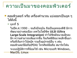 ความเป็นมาของคอมพิวเตอร์
 คอมพิวเตอร์ หรือ เครื่องคำานวณ แบ่งออกเป็นยุค ๆ
ได้ดังนี้
 ยุคที่ 5
ในปีค.ศ.1990 – จนถึงปัจจุบัน ถือเป็นยุคทองพีซี มีการ
พัฒนาอย่างต่อเนื่อง เทคโนโลยีชิพ ULSI (Ultra
Large-Scale Integration) ทำาให้ชิพมีขนาดเล็กลง
อีก ความสามารถเพิ่มมากขึ้น จึงเกิดพีซีขนาดเล็กขึ้นมา
หรือที่เรียกว่าโน้ตบุ๊ค รวมถึงอุปกรณ์อื่น ๆ เช่น
คอมพิวเตอร์มือถือ(PDA) โทรศัพท์มือถือ สมาร์ทโฟน
ระบบปฏิบัติการที่นิยมใช้ เช่น Microsoft Windows,
MacOS, Linux
 