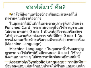 ซอฟต์แวร์ คือ?
คำาสั่งที่สั่งงานเครื่องจักรหรือคอมพิวเตอร์ให้
ทำางานตามที่เราต้องการ
ในยุคแรกใช้บันทึกในกระดาษเจาะรูที่เราเรียกว่า
Punched Card กระดาษเจาะรูนี้จะใช้การเจาะและ
ไม่เจาะ แทนค่า 0 และ 1 เป็นรหัสสั่งงานเครื่องจักร
ให้ทำางานตามที่เราต้องการ รหัสที่มีค่า 0 และ 1 ใน
การสั่งงานเครื่องจักรหรือคอมพิวเตอร์ว่า ภาษาเครื่อง
(Machine Language)
Machine Language : ในยุคแรกที่ใช้หลอดสูญ
ญากาศ จะใช้สวิทซ์เปิดปิดแทนค่า 0 และ1 ใช้การ
สั่งงานแบบง่าย ๆ ไม่สามารถซับซ้อนเหมือนสมัยนี้
Assembly/Symbolic Language : การบันทึก
ข้อมูลลงแถบแม่เหล็กแบบประจุไฟฟ้าบนแถบแม่เหล็ก
 