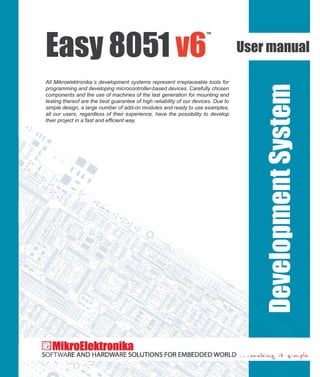 Easy 8051 v6
™
User manual
All Mikroelektronika´s development systems represent irreplaceable tools for
programming and developing microcontroller-based devices. Carefully chosen
components and the use of machines of the last generation for mounting and
testing thereof are the best guarantee of high reliability of our devices. Due to
simple design, a large number of add-on modules and ready to use examples,
all our users, regardless of their experience, have the possibility to develop
DevelopmentSystem
Ifyouwanttolearnmoreaboutourproducts,pleasevisitourwebsiteatwww.mikroe.com
Ifyouareexperiencingsomeproblemswithanyofourproductsorjustneedadditionalinformation,pleaseplaceyourticketat
www.mikroe.com/en/support
 