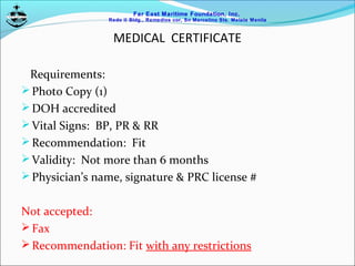 Far East Maritime Foundation, Inc.
Redo II Bldg., Remedios cor, Sn Marcelino Sts. Malate Manila
MEDICAL CERTIFICATE
Requirements:
Photo Copy (1)
DOH accredited
Vital Signs: BP, PR & RR
Recommendation: Fit
Validity: Not more than 6 months
Physician’s name, signature & PRC license #
Not accepted:
Fax
Recommendation: Fit with any restrictions
 