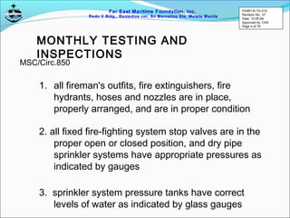 Far East Maritime Foundation, Inc.
Redo II Bldg., Remedios cor, Sn Marcelino Sts. Malate Manila
MONTHLY TESTING AND
INSPECTIONS
1. all fireman's outfits, fire extinguishers, fire
hydrants, hoses and nozzles are in place,
properly arranged, and are in proper condition
2. all fixed fire-fighting system stop valves are in the
proper open or closed position, and dry pipe
sprinkler systems have appropriate pressures as
indicated by gauges
3. sprinkler system pressure tanks have correct
levels of water as indicated by glass gauges
MSC/Circ.850
FEMFI-R-TD-015
Revision No.: 01
Date: 12-05-06
Approved by: CAS
Page 4 of 79
 