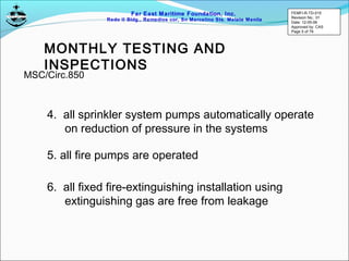 Far East Maritime Foundation, Inc.
Redo II Bldg., Remedios cor, Sn Marcelino Sts. Malate Manila
MONTHLY TESTING AND
INSPECTIONS
4. all sprinkler system pumps automatically operate
on reduction of pressure in the systems
5. all fire pumps are operated
6. all fixed fire-extinguishing installation using
extinguishing gas are free from leakage
MSC/Circ.850
FEMFI-R-TD-015
Revision No.: 01
Date: 12-05-06
Approved by: CAS
Page 5 of 79
 