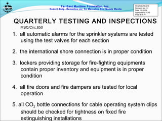 Far East Maritime Foundation, Inc.
Redo II Bldg., Remedios cor, Sn Marcelino Sts. Malate Manila
QUARTERLY TESTING AND INSPECTIONS
1. all automatic alarms for the sprinkler systems are tested
using the test valves for each section
2. the international shore connection is in proper condition
3. lockers providing storage for fire-fighting equipments
contain proper inventory and equipment is in proper
condition
4. all fire doors and fire dampers are tested for local
operation
5. all CO2 bottle connections for cable operating system clips
should be checked for tightness on fixed fire
extinguishing installations
MSC/Circ.850
FEMFI-R-TD-015
Revision No.: 01
Date: 12-05-06
Approved by: CAS
Page 6 of 79
 