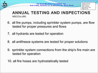 Far East Maritime Foundation, Inc.
Redo II Bldg., Remedios cor, Sn Marcelino Sts. Malate Manila
ANNUAL TESTING AND INSPECTIONS
7. all hydrants are tested for operation
8. all antifreeze systems are tested for proper solutions
9. sprinkler system connections from the ship's fire main are
tested for operation
10. all fire hoses are hydrostatically tested
6. all fire pumps, including sprinkler system pumps, are flow
tested for proper pressures and flows
MSC/Circ.850
FEMFI-R-TD-015
Revision No.: 01
Date: 12-05-06
Approved by: CAS
Page 8 of 79
 