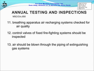 Far East Maritime Foundation, Inc.
Redo II Bldg., Remedios cor, Sn Marcelino Sts. Malate Manila
ANNUAL TESTING AND INSPECTIONS
11. breathing apparatus air recharging systems checked for
air quality
12. control valves of fixed fire-fighting systems should be
inspected
13. air should be blown through the piping of extinguishing
gas systems
MSC/Circ.850
FEMFI-R-TD-015
Revision No.: 01
Date: 12-05-06
Approved by: CAS
Page 9 of 79
 