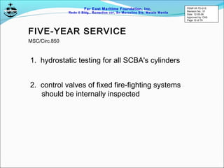 Far East Maritime Foundation, Inc.
Redo II Bldg., Remedios cor, Sn Marcelino Sts. Malate Manila
FIVE-YEAR SERVICE
1. hydrostatic testing for all SCBA's cylinders
2. control valves of fixed fire-fighting systems
should be internally inspected
MSC/Circ.850
FEMFI-R-TD-015
Revision No.: 01
Date: 12-05-06
Approved by: CAS
Page 10 of 79
 