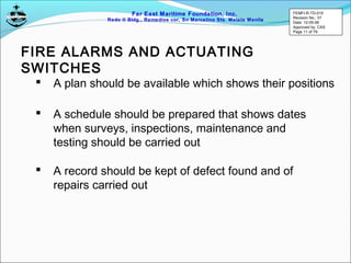 Far East Maritime Foundation, Inc.
Redo II Bldg., Remedios cor, Sn Marcelino Sts. Malate Manila
FIRE ALARMS AND ACTUATING
SWITCHES
 A plan should be available which shows their positions
 A schedule should be prepared that shows dates
when surveys, inspections, maintenance and
testing should be carried out
 A record should be kept of defect found and of
repairs carried out
FEMFI-R-TD-015
Revision No.: 01
Date: 12-05-06
Approved by: CAS
Page 11 of 79
 