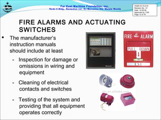 Far East Maritime Foundation, Inc.
Redo II Bldg., Remedios cor, Sn Marcelino Sts. Malate Manila
FIRE ALARMS AND ACTUATING
SWITCHES
 The manufacturer’s
instruction manuals
should include at least
- Inspection for damage or
omissions in wiring and
equipment
- Cleaning of electrical
contacts and switches
- Testing of the system and
providing that all equipment
operates correctly
FEMFI-R-TD-015
Revision No.: 01
Date: 12-05-06
Approved by: CAS
Page 12 of 79
 